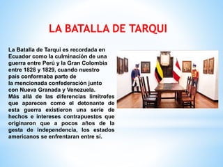 LA BATALLA DE TARQUI
La Batalla de Tarqui es recordada en
Ecuador como la culminación de una
guerra entre Perú y la Gran Colombia
entre 1828 y 1829, cuando nuestro
país conformaba parte de
la mencionada confederación junto
con Nueva Granada y Venezuela.
Más allá de las diferencias limítrofes
que aparecen como el detonante de
esta guerra existieron una serie de
hechos e intereses contrapuestos que
originaron que a pocos años de la
gesta de independencia, los estados
americanos se enfrentaran entre sí.
 