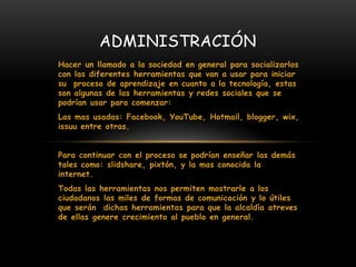 Hacer un llamado a la sociedad en general para socializarlos
con las diferentes herramientas que van a usar para iniciar
su proceso de aprendizaje en cuanto a la tecnología, estas
son algunas de las herramientas y redes sociales que se
podrían usar para comenzar:
Las mas usadas: Facebook, YouTube, Hotmail, blogger, wix,
issuu entre otras.
Para continuar con el proceso se podrían enseñar las demás
tales como: slidshare, pixtón, y la mas conocida la
internet.
Todas las herramientas nos permiten mostrarle a los
ciudadanos las miles de formas de comunicación y lo útiles
que serán dichas herramientas para que la alcaldía atreves
de ellas genere crecimiento al pueblo en general.
ADMINISTRACIÓN
 