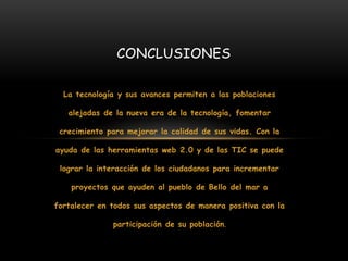 La tecnología y sus avances permiten a las poblaciones
alejadas de la nueva era de la tecnología, fomentar
crecimiento para mejorar la calidad de sus vidas. Con la
ayuda de las herramientas web 2.0 y de las TIC se puede
lograr la interacción de los ciudadanos para incrementar
proyectos que ayuden al pueblo de Bello del mar a
fortalecer en todos sus aspectos de manera positiva con la
participación de su población.
CONCLUSIONES
 