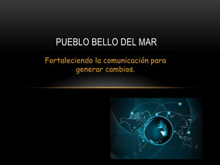 Fortaleciendo la comunicación para
generar cambios.
PUEBLO BELLO DEL MAR
 