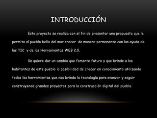 INTRODUCCIÓN
Este proyecto se realiza con el fin de presentar una propuesta que le
permita al pueblo bello del mar crecer de manera permanente con las ayuda de
las TIC y de las Herramientas WEB 2.0.
Se quiere dar un cambio que fomente futuro y que brinde a los
habitantes de este pueblo la posibilidad de crecer en conocimiento utilizando
todas las herramientas que nos brinda la tecnología para avanzar y seguir
construyendo grandes proyectos para la construcción digital del pueblo.
 