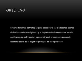 OBJETIVO
Crear diferentes estrategias para capacitar a los ciudadanos acerca
de las herramientas digitales y la importancia de conocerlas para la
realización de actividades, que permitan el crecimiento personal,
laboral y social es el objetivo principal de este proyecto.
 