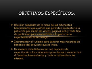  Realizar campañas de la mano de las diferentes
herramientas que existen que permitan presentar a la
población por medio de videos, paginas web y todo tipo
de publicidad para concientizar a la gente de la
importancia de la tecnología.
 Incrementar el turismo para generar mas recursos en
beneficio del proyecto que se inicia.
 De manera inmediata iniciar con procesos de
capacitación a los ciudadanos para darles a conocer las
diferentes herramientas y todo lo referente a las
mismas.
OBJETIVOS ESPECÍFICOS.
 