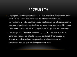 PROPUESTA
• La propuesta a esta problemática es clara y concisa. Primero que nada,
invitar a los ciudadanos a llenarse de información sobre las
herramientas y redes sociales que se pueden usar para la comunicación
y no solo a los ciudadanos, también es importante que la alcaldía tenga
conocimiento de lo que se va a empezar a trabajar con los ciudadanos.
• Son de ayuda los folletos, pancartas y todo tipo de publicidad que
genere un llamado de interés para las personas. Crear grupos en
diferentes redes sociales que permitan la interacción de los
ciudadanos y en las que puedan aportar sus ideas.
 