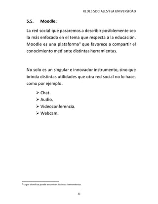 REDES SOCIALES YLA UNIVERSIDAD
11
5.5. Moodle:
La red social que pasaremos a describir posiblemente sea
la más enfocada en el tema que respecta a la educación.
Moodle es una plataforma3
que favorece a compartir el
conocimiento mediante distintas herramientas.
No solo es un singular e innovador instrumento, sino que
brinda distintas utilidades que otra red social no lo hace,
como por ejemplo:
 Chat.
 Audio.
 Videoconferencia.
 Webcam.
3 Lugar donde se puede encontrar distintas herramientas.
 