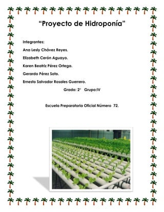 “Proyecto de Hidroponía”

Integrantes:

Ana Lesly Chávez Reyes.

Elizabeth Cerón Aguayo.

Karen Beatriz Pérez Ortega.

Gerardo Pérez Soto.

Ernesto Salvador Rosales Guerrero.

                        Grado: 2° Grupo:IV



               Escuela Preparatoria Oficial Número 72.
 