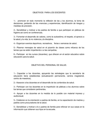 OBJETIVOS PARA LOS DOCENTES
1.- promover en todo momento la reflexión de las y los alumnos, la toma de
decisiones, partiendo de las vivencias y experiencias, identificación de riesgos y
medidas de previsión.
2.- Sensibilizar y motivar a los padres de familia a que participen en pláticas de
higiene así como en conferencias.
3.- Fomentar el desarrollo de valores, como la autoestima, el respeto, el aprecio a
la salud y la vida, la no violencia y la disciplina.
4.- Organizar eventos deportivos, recreativos, ferias o semanas de salud.
5.- Plasmar mensajes de salud en el pizarrón de clases como refuerzo de los
temas que se están impartiendo o a las campañas.
6.- Participar en los cursos (docentes), que ofrecen en el sector educativo sobre
educación para la salud.
OBJETIVO DEL PERSONAL DE SALUD.
1.- Capacitar a los docentes, apoyando las estrategias que la secretaría de
educación tiene establecidas (actualización permanente, carrera magisterial,
centro de maestros).
2.- Asesorar a los docentes en el desarrollo de los contenidos de salud.
3.- Participar con los docentes en la impartición de pláticas a los alumnos sobre
los temas que consideren pertinentes.
4.- Apoyar a los docentes en la medida de lo posible con material impreso y
audiovisual.
5.- Colaborar en la orientación a padres de familia, en la capacitación de madres y
padres como procuradores de la salud.
5.- Sensibilizar y motivar a lo s padres de familia para reforzar en sus casas en la
información que obtienen sus hijos en la escuela.
 