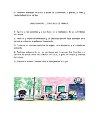 6.- Promover mensajes de salud a través de la televisión, la prensa, la radio y
mediante la pinta de bardas.
OBJETIVOS DE LOS PADRES DE FAMILIA.
1.- Apoyar a los docentes y a sus hijos en la realización de las actividades
educativas.
2.- Reforzar y valorar la información y las prácticas que sus hijos aprenden en la
escuela y motivarlos a realizarlos diariamente.
3.- Fomentar en sus hijos actitudes de respeto hacia los demás y al cuidado del
ambiente.
4.- Participar activamente en las reuniones que convoquen los docentes y el
personal de salud, como las semanas de salud, la pinta de bardas y eventos
deportivos.
5.- Procurar la practica diaria de hábitos de higiene en el hogar.
 