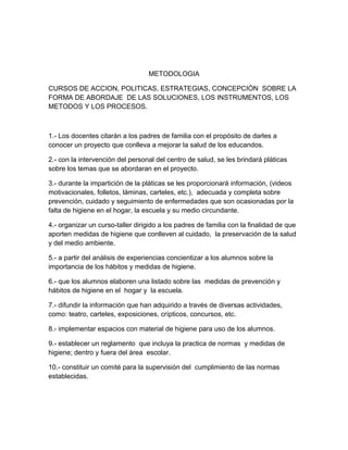 METODOLOGIA
CURSOS DE ACCION, POLITICAS, ESTRATEGIAS, CONCEPCIÓN SOBRE LA
FORMA DE ABORDAJE DE LAS SOLUCIONES, LOS INSTRUMENTOS, LOS
METODOS Y LOS PROCESOS.
1.- Los docentes citarán a los padres de familia con el propósito de darles a
conocer un proyecto que conlleva a mejorar la salud de los educandos.
2.- con la intervención del personal del centro de salud, se les brindará pláticas
sobre los temas que se abordaran en el proyecto.
3.- durante la impartición de la pláticas se les proporcionará información, (videos
motivacionales, folletos, láminas, carteles, etc.), adecuada y completa sobre
prevención, cuidado y seguimiento de enfermedades que son ocasionadas por la
falta de higiene en el hogar, la escuela y su medio circundante.
4.- organizar un curso-taller dirigido a los padres de familia con la finalidad de que
aporten medidas de higiene que conlleven al cuidado, la preservación de la salud
y del medio ambiente.
5.- a partir del análisis de experiencias concientizar a los alumnos sobre la
importancia de los hábitos y medidas de higiene.
6.- que los alumnos elaboren una listado sobre las medidas de prevención y
hábitos de higiene en el hogar y la escuela.
7.- difundir la información que han adquirido a través de diversas actividades,
como: teatro, carteles, exposiciones, crípticos, concursos, etc.
8.- implementar espacios con material de higiene para uso de los alumnos.
9.- establecer un reglamento que incluya la practica de normas y medidas de
higiene; dentro y fuera del área escolar.
10.- constituir un comité para la supervisión del cumplimiento de las normas
establecidas.
 