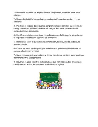 1.- Manifestar acciones de respeto con sus compañeros, maestros y con ellos
mismos.
2.- Desarrollar habilidades que favorezcan la relación con los demás y con su
ambiente.
3.- Practicar el cuidado de su cuerpo, ser promotores de salud en su escuela, la
casa y comunidad, así como detectar los riesgos a su salud para desarrollar
comportamientos saludables.
4.- Identificar medidas preventivas, como las vacunas, la higiene, la alimentación,
la seguridad y la detección oportuna de problemas.
5.- Reflexionar sobre el cuidado dela alimentación, la vista, el oído, la boca, la
postura y la piel.
6.- Cuidar las áreas verdes participar en la limpieza y conservación del aula, la
escuela, el entorno y el hogar
7.- Saber como organizarse, colaborar, tomar decisiones, es decir, saber participar
de manera activa y responsable.
8.- Llevar un registro y control de los alumnos que han modificado o presentado
cambios en su actitud, en relación a sus hábitos de higiene.
 