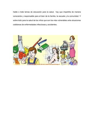 hable o trate temas de educación para la salud, hay que impartirla de manera
consciente y responsable para el bien de la familia, la escuela y la comunidad. Y
sobre todo para la salud de los niños que son los más vulnerables ante situaciones
cotidianas de enfermedades infecciosas y accidentes.
 