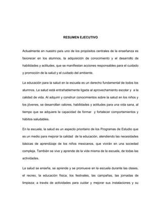 RESUMEN EJECUTIVO
Actualmente en nuestro país uno de los propósitos centrales de la enseñanza es
favorecer en los alumnos, la adquisición de conocimiento y el desarrollo de
habilidades y actitudes, que se manifiestan acciones responsables para el cuidado
y promoción de la salud y el cuidado del ambiente.
La educación para la salud en la escuela es un derecho fundamental de todos los
alumnos. La salud está entrañablemente ligada al aprovechamiento escolar y a la
calidad de vida. Al adquirir y construir conocimientos sobre la salud en los niños y
los jóvenes, se desarrollan valores, habilidades y actitudes para una vida sana, al
tiempo que se adquiere la capacidad de formar y fortalecer comportamientos y
hábitos saludables.
En la escuela, la salud es un aspecto prioritario de los Programas de Estudio que
es un medio para mejorar la calidad de la educación, atendiendo las necesidades
básicas de aprendizaje de los niños mexicanos, que vivirán en una sociedad
compleja. También se vive y aprende de la vida misma de la escuela, de todas las
actividades.
La salud se enseña, se aprende y se promueve en la escuela durante las clases,
el recreo, la educación física, los festivales, las campañas, las jornadas de
limpieza; a través de actividades para cuidar y mejorar sus instalaciones y su
 