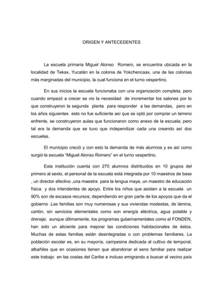 ORIGEN Y ANTECEDENTES
La escuela primaria Miguel Alonso Romero, se encuentra ubicada en la
localidad de Tekax, Yucatán en la colonia de Yokchencaax, una de las colonias
más marginadas del municipio, la cual funciona en el turno vespertino.
En sus inicios la escuela funcionaba con una organización completa, pero
cuando empezó a crecer se vio la necesidad de incrementar los salones por lo
que construyeron la segunda planta para responder a las demandas, pero en
los años siguientes esto no fue suficiente así que se optó por comprar un terreno
enfrente, se construyeron aulas que funcionaron como anexo de la escuela; pero
tal era la demanda que se tuvo que independizar cada una creando así dos
escuelas.
El municipio creció y con esto la demanda de más alumnos y es así como
surgió la escuela “Miguel Alonso Romero” en el turno vespertino.
Esta institución cuenta con 270 alumnos distribuidos en 10 grupos del
primero al sexto, el personal de la escuela está integrada por 10 maestros de base
, un director efectivo ,una maestra para la lengua maya, un maestro de educación
física y dos intendentes de apoyo. Entre los niños que asisten a la escuela un
90% son de escasos recursos; dependiendo en gran parte de los apoyos que da el
gobierno .Las familias son muy numerosas y sus viviendas modestas, de lámina,
cartón, sin servicios elementales como son energía eléctrica, agua potable y
drenaje; aunque últimamente, los programas gubernamentales como el FONDEN,
han sido un aliciente para mejorar las condiciones habitacionales de éstos.
Muchas de estas familias están desintegradas o con problemas familiares. La
población escolar es, en su mayoría, campesina dedicada al cultivo de temporal,
albañiles que en ocasiones tienen que abandonar el seno familiar para realizar
este trabajo en las costas del Caribe e incluso emigrando a buscar al vecino país
 