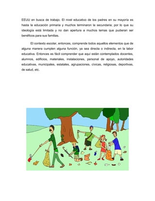 EEUU en busca de trabajo. El nivel educativo de los padres en su mayoría es
hasta la educación primaria y muchos terminaron la secundaria; por lo que su
ideología está limitada y no dan apertura a muchos temas que pudieran ser
benéficos para sus familias.
El contexto escolar, entonces, comprende todos aquellos elementos que de
alguna manera cumplen alguna función, ya sea directa o indirecta, en la labor
educativa. Entonces es fácil comprender que aquí están contemplados docentes,
alumnos, edificios, materiales, instalaciones, personal de apoyo, autoridades
educativas, municipales, estatales, agrupaciones, cívicas, religiosas, deportivas,
de salud, etc.
 
