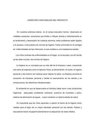 CARÁCTER O NATURALEZA DEL PROYECTO
En nuestras prácticas diarias en el campo educativo hemos observado en
múltiples ocasiones, situaciones que limitan e influyen directa e indirectamente en
el rendimiento y desempeño de nuestros alumnos; estos problemas están ligados
a la escasa o nula práctica de normas de higiene. Factor primordial en el contagio
de enfermedades de tipo infeccioso, lo que conlleva a una inasistencia escolar.
Los niños contraen las enfermedades en el hogar, en la escuela y es ahí donde
se les debe inculcar, las normas de higiene.
La higiene es un concepto que va más allá de la limpieza o aseo: comprende
otra serie de aspectos como el ejercicio físico, la alimentación, el sueño, la higiene
personal y del entorno son básicas para mejorar la salud. La limpieza aumenta la
sensación de bienestar personal y facilita el acercamiento de los demás y en
consecuencia, las relaciones interpersonales.
El ambiente en que se desenvuelve el individuo debe reunir unas condiciones
higiénicas adecuadas (ventilación suficiente, ausencia de humedad y polvo,
sistema de eliminación de aguas…) para mantener un óptimo estado de salud.
Es importante que los niños aprendan a valorar el hecho de la higiene como
medida para el logro de un mayor bienestar personal con los demás. Padres y
educadores tienen el papel fundamental en la adquisición de estos hábitos.
 
