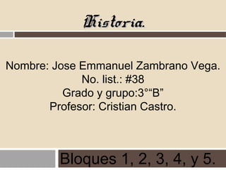 Historia.Historia.
Nombre: Jose Emmanuel Zambrano Vega.
No. list.: #38
Grado y grupo:3°“B”
Profesor: Cristian Castro.
Bloques 1, 2, 3, 4, y 5.
 