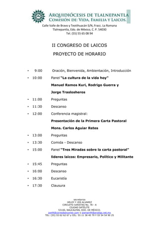 II CONGRESO DE LAICOS<br />PROYECTO DE HORARIO<br />  9:00 Oración, Bienvenida, Ambientación, Introducción<br />10:00Panel“La cultura de la vida hoy”<br />Manuel Ramos Kuri, Rodrigo Guerra y<br />Jorge Traslosheros <br />11:00Preguntas<br />11:30Descanso<br />12:00Conferencia magistral:<br />Presentación de la Primera Carta Pastoral<br />Mons. Carlos Aguiar Retes<br />13:00Preguntas<br />13:30Comida - Descanso<br />15:00Panel“Tres Miradas sobre la carta pastoral” <br />lideres laicos: Empresario, Político y Militante<br />15:45Preguntas<br />16:00Descanso<br />16:30Eucaristía<br />17:30Clausura<br />