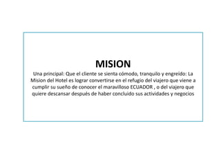 MISION
Una principal: Que el cliente se sienta cómodo, tranquilo y engreído: La
Mision del Hotel es lograr convertirse en el refugio del viajero que viene a
cumplir su sueño de conocer el maravilloso ECUADOR , o del viajero que
quiere descansar después de haber concluido sus actividades y negocios
 