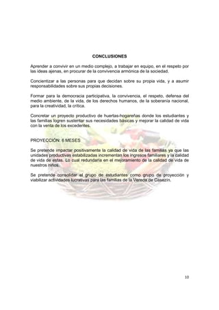 CONCLUSIONES

Aprender a convivir en un medio complejo, a trabajar en equipo, en el respeto por
las ideas ajenas, en procurar de la convivencia armónica de la sociedad.

Concientizar a las personas para que decidan sobre su propia vida, y a asumir
responsabilidades sobre sus propias decisiones.

Formar para la democracia participativa, la convivencia, el respeto, defensa del
medio ambiente, de la vida, de los derechos humanos, de la soberanía nacional,
para la creatividad, la crítica.

Concretar un proyecto productivo de huertas-hogareñas donde los estudiantes y
las familias logren sustentar sus necesidades básicas y mejorar la calidad de vida
con la venta de los excedentes.


PROYECCIÓN: 6 MESES

Se pretende impactar positivamente la calidad de vida de las familias ya que las
unidades productivas estabilizadas incrementan los ingresos familiares y la calidad
de vida de estas. Lo cual redundaría en el mejoramiento de la calidad de vida de
nuestros niños.

Se pretende consolidar el grupo de estudiantes como grupo de proyección y
viabilizar actividades lucrativas para las familias de la Vereda de Casezín.




                                                                                10
 