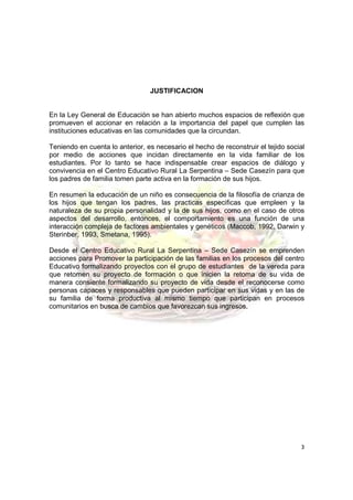 JUSTIFICACION


En la Ley General de Educación se han abierto muchos espacios de reflexión que
promueven el accionar en relación a la importancia del papel que cumplen las
instituciones educativas en las comunidades que la circundan.

Teniendo en cuenta lo anterior, es necesario el hecho de reconstruir el tejido social
por medio de acciones que incidan directamente en la vida familiar de los
estudiantes. Por lo tanto se hace indispensable crear espacios de diálogo y
convivencia en el Centro Educativo Rural La Serpentina – Sede Casezín para que
los padres de familia tomen parte activa en la formación de sus hijos.

En resumen la educación de un niño es consecuencia de la filosofía de crianza de
los hijos que tengan los padres, las practicas especificas que empleen y la
naturaleza de su propia personalidad y la de sus hijos, como en el caso de otros
aspectos del desarrollo, entonces, el comportamiento es una función de una
interacción compleja de factores ambientales y genéticos (Maccob, 1992, Darwin y
Sterinber, 1993, Smetana, 1995).

Desde el Centro Educativo Rural La Serpentina – Sede Casezín se emprenden
acciones para Promover la participación de las familias en los procesos del centro
Educativo formalizando proyectos con el grupo de estudiantes de la vereda para
que retomen su proyecto de formación o que inicien la retoma de su vida de
manera consiente formalizando su proyecto de vida desde el reconocerse como
personas capaces y responsables que pueden participar en sus vidas y en las de
su familia de forma productiva al mismo tiempo que participan en procesos
comunitarios en busca de cambios que favorezcan sus ingresos.




                                                                                   3
 