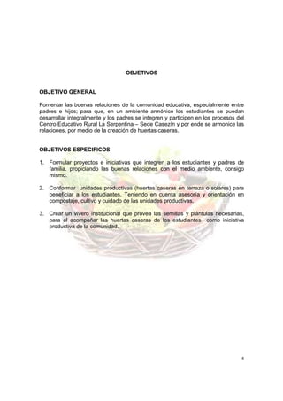 OBJETIVOS


OBJETIVO GENERAL

Fomentar las buenas relaciones de la comunidad educativa, especialmente entre
padres e hijos; para que, en un ambiente armónico los estudiantes se puedan
desarrollar integralmente y los padres se integren y participen en los procesos del
Centro Educativo Rural La Serpentina – Sede Casezín y por ende se armonice las
relaciones, por medio de la creación de huertas caseras.


OBJETIVOS ESPECIFICOS

1. Formular proyectos e iniciativas que integren a los estudiantes y padres de
   familia. propiciando las buenas relaciones con el medio ambiente, consigo
   mismo.

2. Conformar unidades productivas (huertas caseras en terraza o solares) para
   beneficiar a los estudiantes. Teniendo en cuenta asesoría y orientación en
   compostaje, cultivo y cuidado de las unidades productivas.

3. Crear un vivero institucional que provea las semillas y plántulas necesarias,
   para el acompañar las huertas caseras de los estudiantes como iniciativa
   productiva de la comunidad.




                                                                                 4
 