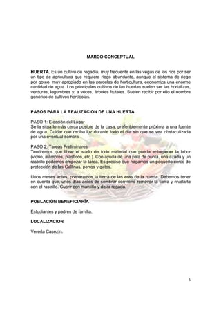 MARCO CONCEPTUAL


HUERTA. Es un cultivo de regadío, muy frecuente en las vegas de los ríos por ser
un tipo de agricultura que requiere riego abundante, aunque el sistema de riego
por goteo, muy apropiado en las parcelas de horticultura, economiza una enorme
cantidad de agua. Los principales cultivos de las huertas suelen ser las hortalizas,
verduras, legumbres y, a veces, árboles frutales. Suelen recibir por ello el nombre
genérico de cultivos hortícolas.


PASOS PARA LA REALIZACION DE UNA HUERTA

PASO 1: Elección del Lugar
Se la sitúa lo más cerca posible de la casa, preferiblemente próxima a una fuente
de agua. Cuidar que reciba luz durante todo el día sin que se vea obstaculizada
por una eventual sombra

PASO 2: Tareas Preliminares
Tendremos que librar el suelo de todo material que pueda entorpecer la labor
(vidrio, alambres, plásticos, etc.). Con ayuda de una pala de punta, una azada y un
rastrillo podemos empezar la tarea. Es preciso que hagamos un pequeño cerco de
protección de las Gallinas, perros y gatos.

Unos meses antes, preparamos la tierra de las eras de la huerta. Debemos tener
en cuenta que, unos días antes de sembrar conviene remover la tierra y nivelarla
con el rastrillo. Cubrir con mantillo y dejar regado.


POBLACIÓN BENEFICIARÍA

Estudiantes y padres de familia.

LOCALIZACION

Vereda Casezín.




                                                                                  5
 