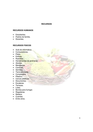 RECURSOS


RECURSOS HUMANOS

•   Estudiantes.
•   Padres de familia.
•   Docentes.


RECURSOS FISICOS

•   Aula de informática.
•   Computadores.
•   Palas.
•   Estibas.
•   Rastrillos.
•   Herramientas de jardinería.
•   Abonos.
•   Mangueras.
•   Canecas.
•   Semillas.
•   Tierra abonada.
•   Compostera.
•   Plástico.
•   Cercas plásticas.
•   Documentos.
•   Escaleras.
•   Terrazas.
•   Lotes.
•   Bomba para fumigar.
•   Regaderas.
•   Madera.
•   Cuerdas.
•   Entre otros.




                                             6
 
