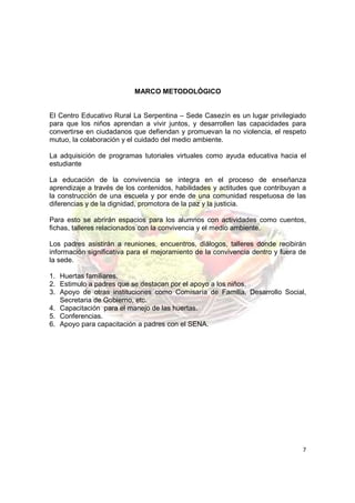 MARCO METODOLÓGICO


El Centro Educativo Rural La Serpentina – Sede Casezín es un lugar privilegiado
para que los niños aprendan a vivir juntos, y desarrollen las capacidades para
convertirse en ciudadanos que defiendan y promuevan la no violencia, el respeto
mutuo, la colaboración y el cuidado del medio ambiente.

La adquisición de programas tutoriales virtuales como ayuda educativa hacia el
estudiante

La educación de la convivencia se integra en el proceso de enseñanza
aprendizaje a través de los contenidos, habilidades y actitudes que contribuyan a
la construcción de una escuela y por ende de una comunidad respetuosa de las
diferencias y de la dignidad, promotora de la paz y la justicia.

Para esto se abrirán espacios para los alumnos con actividades como cuentos,
fichas, talleres relacionados con la convivencia y el medio ambiente.

Los padres asistirán a reuniones, encuentros, diálogos, talleres donde recibirán
información significativa para el mejoramiento de la convivencia dentro y fuera de
la sede.

1. Huertas familiares.
2. Estimulo a padres que se destacan por el apoyo a los niños.
3. Apoyo de otras instituciones como Comisaría de Familia, Desarrollo Social,
   Secretaria de Gobierno, etc.
4. Capacitación para el manejo de las huertas.
5. Conferencias.
6. Apoyo para capacitación a padres con el SENA.




                                                                                7
 