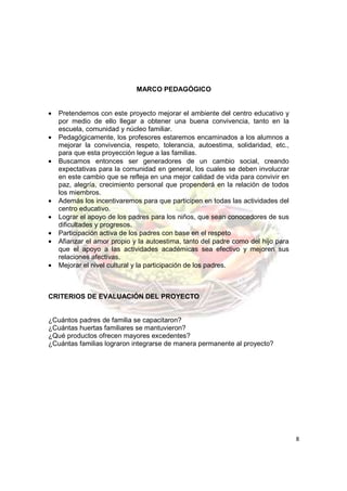MARCO PEDAGÓGICO


•   Pretendemos con este proyecto mejorar el ambiente del centro educativo y
    por medio de ello llegar a obtener una buena convivencia, tanto en la
    escuela, comunidad y núcleo familiar.
•   Pedagógicamente, los profesores estaremos encaminados a los alumnos a
    mejorar la convivencia, respeto, tolerancia, autoestima, solidaridad, etc.,
    para que esta proyección legue a las familias.
•   Buscamos entonces ser generadores de un cambio social, creando
    expectativas para la comunidad en general, los cuales se deben involucrar
    en este cambio que se refleja en una mejor calidad de vida para convivir en
    paz, alegría, crecimiento personal que propenderá en la relación de todos
    los miembros.
•   Además los incentivaremos para que participen en todas las actividades del
    centro educativo.
•   Lograr el apoyo de los padres para los niños, que sean conocedores de sus
    dificultades y progresos.
•   Participación activa de los padres con base en el respeto
•   Afianzar el amor propio y la autoestima, tanto del padre como del hijo para
    que el apoyo a las actividades académicas sea efectivo y mejoren sus
    relaciones afectivas.
•   Mejorar el nivel cultural y la participación de los padres.



CRITERIOS DE EVALUACIÓN DEL PROYECTO


¿Cuántos padres de familia se capacitaron?
¿Cuántas huertas familiares se mantuvieron?
¿Qué productos ofrecen mayores excedentes?
¿Cuántas familias lograron integrarse de manera permanente al proyecto?




                                                                                  8
 