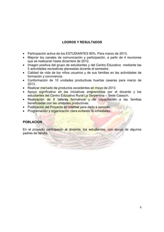 LOGROS Y RESULTADOS


•   Participación activa de los ESTUDIANTES 80%. Para marzo de 2013.
•   Mejorar los canales de comunicación y participación, a partir de 4 reuniones
    que se realizaran hasta diciembre de 2012.
•   Imagen positiva del grupo de estudiantes y del Centro Educativo mediante las
    5 actividades recreativas planeadas durante el semestre.
•   Calidad de vida de los niños usuarios y de sus familias en las actividades de
    formación y convivencia.
•   Conformación de 10 unidades productivas huertas caseras para marzo de
    2013.
•   Realizar mercado de productos excedentes en mayo de 2013
•   Apoyo significativo en las iniciativas emprendidas por el docente y los
    estudiantes del Centro Educativo Rural La Serpentina – Sede Casezín.
•   Realización de 6 talleres formativos y de capacitación a las familias
    beneficiadas con las unidades productivas.
•   Publicación del Proyecto en Internet para darlo a conocer.
•   Programación y organización clara evitando la inmediatez.


POBLACION

En el proyecto participaran el docente, los estudiantes, con apoyo de algunos
padres de familia.




                                                                               9
 