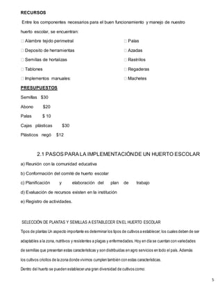 5
RECURSOS
Entre los componentes necesarios para el buen funcionamiento y manejo de nuestro
huerto escolar, se encuentran:
metral
PRESUPUESTOS
Semillas $30
Abono $20
Palas $ 10
Cajas plásticas $30
Plásticos negó $12
2.1 PASOS PARA LA IMPLEMENTACIÓNDE UN HUERTO ESCOLAR
a) Reunión con la comunidad educativa
b) Conformación del comité de huerto escolar
c) Planificación y elaboración del plan de trabajo
d) Evaluación de recursos existen en la institución
e) Registro de actividades.
SELECCIÓN DE PLANTAS Y SEMILLAS A ESTABLECER EN EL HUERTO ESCOLAR
Tipos de plantas Un aspecto importante es determinar los tipos de cultivos a establecer; los cuales deben de ser
adaptables a la zona, nutritivos y resistentes a plagas y enfermedades. Hoy en día se cuentan con variedades
de semillas que presentan estas características y son distribuidas en agro servicios en todo el país. Además
los cultivos criollos de la zona donde vivimos cumplen también con estas características.
Dentro del huerto se pueden establecer una gran diversidad de cultivos como:
 