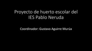 Proyecto de huerto escolar del
IES Pablo Neruda
Coordinador: Gustavo Aguirre Murúa
 