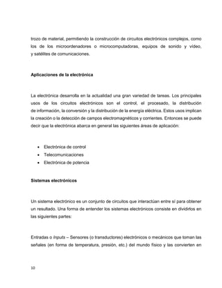 trozo de material, permitiendo la construcción de circuitos electrónicos complejos, como
los de los microordenadores o microcomputadoras, equipos de sonido y vídeo,
y satélites de comunicaciones.

Aplicaciones de la electrónica

La electrónica desarrolla en la actualidad una gran variedad de tareas. Los principales
usos de los circuitos electrónicos son el control, el procesado, la distribución
de información, la conversión y la distribución de la energía eléctrica. Estos usos implican
la creación o la detección de campos electromagnéticos y corrientes. Entonces se puede
decir que la electrónica abarca en general las siguientes áreas de aplicación:



Electrónica de control



Telecomunicaciones



Electrónica de potencia

Sistemas electrónicos

Un sistema electrónico es un conjunto de circuitos que interactúan entre sí para obtener
un resultado. Una forma de entender los sistemas electrónicos consiste en dividirlos en
las siguientes partes:

Entradas o Inputs – Sensores (o transductores) electrónicos o mecánicos que toman las
señales (en forma de temperatura, presión, etc.) del mundo físico y las convierten en

10

 