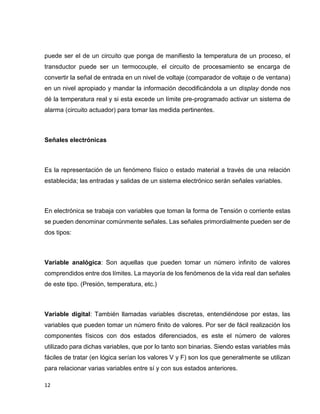 puede ser el de un circuito que ponga de manifiesto la temperatura de un proceso, el
transductor puede ser un termocouple, el circuito de procesamiento se encarga de
convertir la señal de entrada en un nivel de voltaje (comparador de voltaje o de ventana)
en un nivel apropiado y mandar la información decodificándola a un display donde nos
dé la temperatura real y si esta excede un límite pre-programado activar un sistema de
alarma (circuito actuador) para tomar las medida pertinentes.

Señales electrónicas

Es la representación de un fenómeno físico o estado material a través de una relación
establecida; las entradas y salidas de un sistema electrónico serán señales variables.

En electrónica se trabaja con variables que toman la forma de Tensión o corriente estas
se pueden denominar comúnmente señales. Las señales primordialmente pueden ser de
dos tipos:

Variable analógica: Son aquellas que pueden tomar un número infinito de valores
comprendidos entre dos límites. La mayoría de los fenómenos de la vida real dan señales
de este tipo. (Presión, temperatura, etc.)

Variable digital: También llamadas variables discretas, entendiéndose por estas, las
variables que pueden tomar un número finito de valores. Por ser de fácil realización los
componentes físicos con dos estados diferenciados, es este el número de valores
utilizado para dichas variables, que por lo tanto son binarias. Siendo estas variables más
fáciles de tratar (en lógica serían los valores V y F) son los que generalmente se utilizan
para relacionar varias variables entre sí y con sus estados anteriores.
12

 