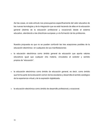 Así las cosas, en este artículo nos preocupamos específicamente del valor educativo de
las nuevas tecnologías y de la integración que se está haciendo de ellas en la educación
general (distinta de la educación profesional y vocacional) desde el sistema
educativo, atendiendo a las directrices europeas y a la formación de los profesores.

Nuestra propuesta es que no se pueden confundir las tres acepciones posibles de la
educación electrónica en cualquiera de sus manifestaciones:


la educación electrónica como ámbito general de educación que aporta valores
educativos igual que cualquier otra materia, vinculados al carácter y sentido
propios de “educación”.



la educación electrónica como ámbito de educación general, es decir, como ámbito
que forma parte de la educación común de los escolares y desarrolla el sentido axiológico
de la experiencia virtual y de la expresión digitalizada.



la educación electrónica como ámbito de desarrollo profesional y vocacional.

15

 