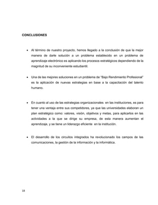 CONCLUSIONES



Al término de nuestro proyecto, hemos llegado a la conclusión de que la mejor
manera de darle solución a un problema establecido en un problema de
aprendizaje electrónico es aplicando los procesos estratégicos dependiendo de la
magnitud de su inconveniente estudiantil.



Una de las mejores soluciones en un problema de “Bajo Rendimiento Profesional”
es la aplicación de nuevas estrategias en base a la capacitación del talento
humano.



En cuanto al uso de las estrategias organizacionales en las instituciones, es para
tener una ventaja entre sus competidores, ya que las universidades elaboran un
plan estratégico como: valores, visión, objetivos y metas, para aplicarlos en las
actividades a la que se dirige su empresa, de esta manera aumentan el
aprendizaje, y se tiene un liderazgo eficiente en la institución.



El desarrollo de los circuitos integrados ha revolucionado los campos de las
comunicaciones, la gestión de la información y la informática.

18

 
