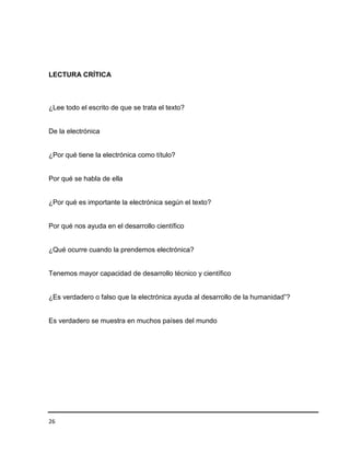 LECTURA CRÍTICA

¿Lee todo el escrito de que se trata el texto?

De la electrónica

¿Por qué tiene la electrónica como título?

Por qué se habla de ella

¿Por qué es importante la electrónica según el texto?

Por qué nos ayuda en el desarrollo científico

¿Qué ocurre cuando la prendemos electrónica?

Tenemos mayor capacidad de desarrollo técnico y científico
¿Es verdadero o falso que la electrónica ayuda al desarrollo de la humanidad”?

Es verdadero se muestra en muchos países del mundo

26

 