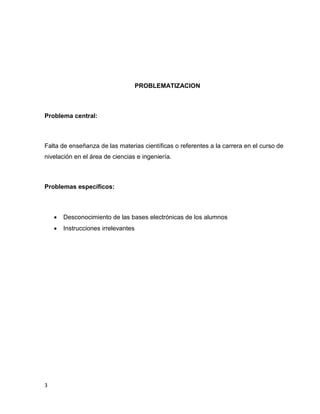 PROBLEMATIZACION

Problema central:

Falta de enseñanza de las materias científicas o referentes a la carrera en el curso de
nivelación en el área de ciencias e ingeniería.

Problemas específicos:




3

Desconocimiento de las bases electrónicas de los alumnos
Instrucciones irrelevantes

 