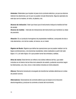 Aislantes: Materiales que impiden el paso de la corriente eléctrica, ya que sus átomos
retienen los electrones, por lo que no pueden circular libremente. Algunos ejemplos de
este tipo son la madera, el vidrio, el plástico, etc.

Alcance de indicación: Valor que hace que el instrumento indique la medida de final
de escala.
Alcance de medida: Intervalo de indicaciones del instrumento que mantiene su clase
de precisión.

Aleación: Es un producto homogéneo de propiedades metálicas, compuesto de dos o
más elementos, uno de los cuales, al menos, es un metal.

Álgebra de Boole: Álgebra que define las operaciones que se pueden realizar con la
lógica combinaciones, y los teoremas resultantes, todos realizados a partir del valor
lógico «1» y el valor lógico «0» que pueden tomar las entradas y salidas.

Alma de resina: Este término se refiere a los tubitos rellenos de flux, que están
incluidos en el interior de los hilos de la aleación de estaño, pudiendo encontrar según
los fabricantes, uno, tres, cinco o más tubitos incluidos en dicha aleación.

Altavoz: Elemento transductor encargado de transformar señales eléctricas en ondas
de presión sonora.

Alternadores: Generadores de corriente alterna que se basan en la inducción
electromagnética y producen la corriente a través del movimiento.

31

 