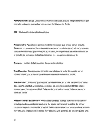 ALU (Arithmetic Logic Unit): Unidad Aritmético Lógica, circuito integrado formado por
operadores lógicos que realiza operaciones del álgebra de Boole.

AM: Modulación de Amplitud analógica.

Amperímetro: Aparato que permite medir la intensidad que circula por un circuito.
Tiene dos bornes que se deberán conectar en serie con el elemento del que queramos
conocer la intensidad que circula por él, es decir, el amperímetro se debe intercalar en
el circuito, de forma que todos los electrones (e–) tengan que pasar por él.

Amperio: Unidad de la intensidad de corriente eléctrica.

Amplificación: Operación que consiste en multiplicar la señal de entrada por un
número mayor que la unidad para obtener una señal en la salida mayor.

Amplificador: Dispositivo que dispone de una entrada, en la cual se aplica una señal
de pequeña amplitud, y una salida, en la que se obtiene una señal idéntica a la de
entrada, pero de mayor amplitud. Debe ser tal que no introduzca deformación en la
señal de salida.

Amplificador de aislamiento: Amplificador utilizado cuando es necesario aislar dos
circuitos donde uno sobrecarga al otro. Su misión es transmitir la salida del primer
circuito al segundo sin cambiar la señal. Tiene normalmente una impedancia de entrada
muy alta, una impedancia de salida muy pequeña y la ganancia de tensión igual a uno.

32

 
