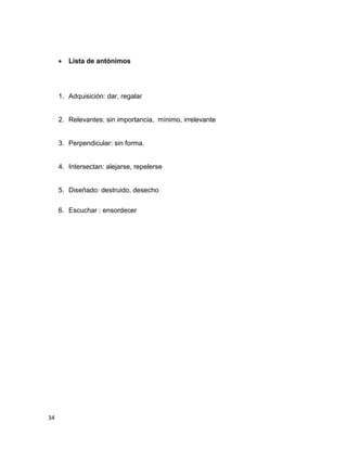 

Lista de antónimos

1. Adquisición: dar, regalar

2. Relevantes: sin importancia, mínimo, irrelevante

3. Perpendicular: sin forma.

4. Intersectan: alejarse, repelerse

5. Diseñado: destruido, desecho
6. Escuchar : ensordecer

34

 