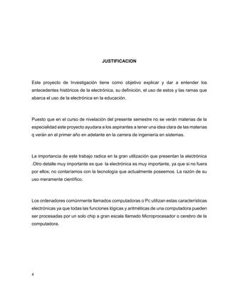 JUSTIFICACION

Este proyecto de Investigación tiene como objetivo explicar y dar a entender los
antecedentes históricos de la electrónica, su definición, el uso de estos y las ramas que
abarca el uso de la electrónica en la educación.

Puesto que en el curso de nivelación del presente semestre no se verán materias de la
especialidad este proyecto ayudara a los aspirantes a tener una idea clara de las materias
q verán en el primer año en adelante en la carrera de ingeniería en sistemas.

La importancia de este trabajo radica en la gran utilización que presentan la electrónica
.Otro detalle muy importante es que la electrónica es muy importante, ya que si no fuera
por ellos; no contaríamos con la tecnología que actualmente poseemos. La razón de su
uso meramente científico.

Los ordenadores comúnmente llamados computadoras o Pc utilizan estas características
electrónicas ya que todas las funciones lógicas y aritméticas de una computadora pueden
ser procesadas por un solo chip a gran escala llamado Microprocesador o cerebro de la
computadora.

4

 