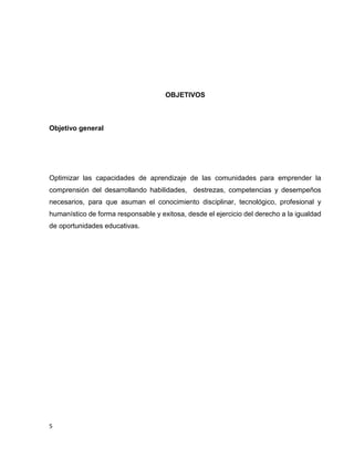 OBJETIVOS

Objetivo general

Optimizar las capacidades de aprendizaje de las comunidades para emprender la
comprensión del desarrollando habilidades, destrezas, competencias y desempeños
necesarios, para que asuman el conocimiento disciplinar, tecnológico, profesional y
humanístico de forma responsable y exitosa, desde el ejercicio del derecho a la igualdad
de oportunidades educativas.

5

 