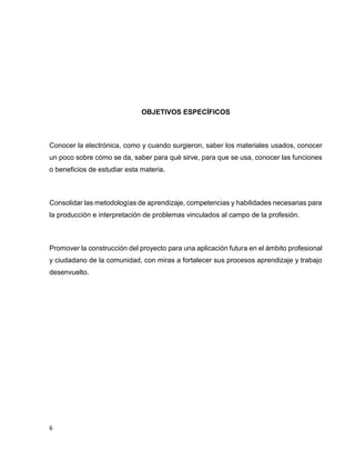 OBJETIVOS ESPECÍFICOS

Conocer la electrónica, como y cuando surgieron, saber los materiales usados, conocer
un poco sobre cómo se da, saber para qué sirve, para que se usa, conocer las funciones
o beneficios de estudiar esta materia.

Consolidar las metodologías de aprendizaje, competencias y habilidades necesarias para
la producción e interpretación de problemas vinculados al campo de la profesión.

Promover la construcción del proyecto para una aplicación futura en el ámbito profesional
y ciudadano de la comunidad, con miras a fortalecer sus procesos aprendizaje y trabajo
desenvuelto.

6

 