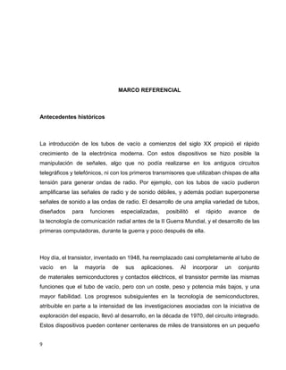 MARCO REFERENCIAL

Antecedentes históricos

La introducción de los tubos de vacío a comienzos del siglo XX propició el rápido
crecimiento de la electrónica moderna. Con estos dispositivos se hizo posible la
manipulación de señales, algo que no podía realizarse en los antiguos circuitos
telegráficos y telefónicos, ni con los primeros transmisores que utilizaban chispas de alta
tensión para generar ondas de radio. Por ejemplo, con los tubos de vacío pudieron
amplificarse las señales de radio y de sonido débiles, y además podían superponerse
señales de sonido a las ondas de radio. El desarrollo de una amplia variedad de tubos,
diseñados

para

funciones

especializadas,

posibilitó

el

rápido

avance

de

la tecnología de comunicación radial antes de la II Guerra Mundial, y el desarrollo de las
primeras computadoras, durante la guerra y poco después de ella.

Hoy día, el transistor, inventado en 1948, ha reemplazado casi completamente al tubo de
vacío

en

la

mayoría

de

sus

aplicaciones.

Al

incorporar

un

conjunto

de materiales semiconductores y contactos eléctricos, el transistor permite las mismas
funciones que el tubo de vacío, pero con un coste, peso y potencia más bajos, y una
mayor fiabilidad. Los progresos subsiguientes en la tecnología de semiconductores,
atribuible en parte a la intensidad de las investigaciones asociadas con la iniciativa de
exploración del espacio, llevó al desarrollo, en la década de 1970, del circuito integrado.
Estos dispositivos pueden contener centenares de miles de transistores en un pequeño
9

 