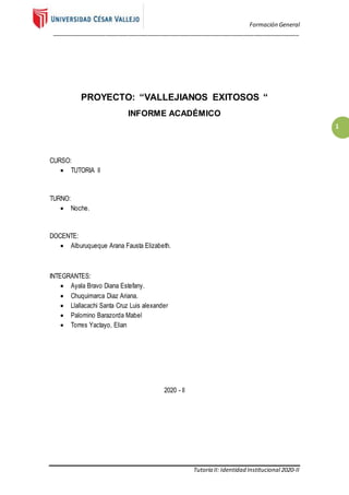 Formación General
_____________________________________________________________________________
Tutoría II: Identidad Institucional2020-II
1
PROYECTO: “VALLEJIANOS EXITOSOS “
INFORME ACADÉMICO
CURSO:
 TUTORIA ll
TURNO:
 Noche.
DOCENTE:
 Alburuqueque Arana Fausta Elizabeth.
INTEGRANTES:
 Ayala Bravo Diana Estefany.
 Chuquimarca Diaz Ariana.
 Llallacachi Santa Cruz Luis alexander
 Palomino Barazorda Mabel
 Torres Yactayo, Elian
2020 - ll
 