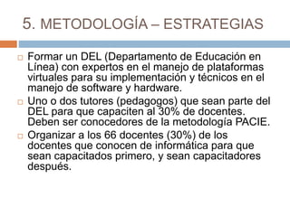 5. METODOLOGÍA – ESTRATEGIAS
 Formar un DEL (Departamento de Educación en
Línea) con expertos en el manejo de plataformas
virtuales para su implementación y técnicos en el
manejo de software y hardware.
 Uno o dos tutores (pedagogos) que sean parte del
DEL para que capaciten al 30% de docentes.
Deben ser conocedores de la metodología PACIE.
 Organizar a los 66 docentes (30%) de los
docentes que conocen de informática para que
sean capacitados primero, y sean capacitadores
después.
 