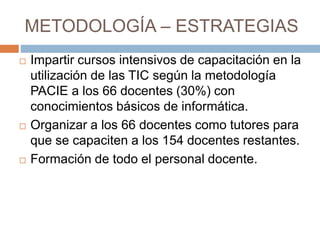 METODOLOGÍA – ESTRATEGIAS
 Impartir cursos intensivos de capacitación en la
utilización de las TIC según la metodología
PACIE a los 66 docentes (30%) con
conocimientos básicos de informática.
 Organizar a los 66 docentes como tutores para
que se capaciten a los 154 docentes restantes.
 Formación de todo el personal docente.
 