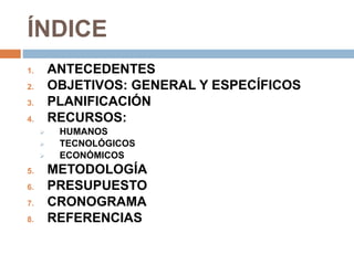ÍNDICE
1. ANTECEDENTES
2. OBJETIVOS: GENERAL Y ESPECÍFICOS
3. PLANIFICACIÓN
4. RECURSOS:
 HUMANOS
 TECNOLÓGICOS
 ECONÓMICOS
5. METODOLOGÍA
6. PRESUPUESTO
7. CRONOGRAMA
8. REFERENCIAS
 
