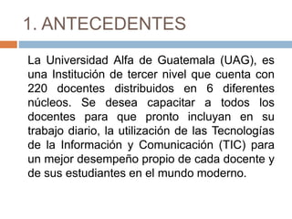 1. ANTECEDENTES
La Universidad Alfa de Guatemala (UAG), es
una Institución de tercer nivel que cuenta con
220 docentes distribuidos en 6 diferentes
núcleos. Se desea capacitar a todos los
docentes para que pronto incluyan en su
trabajo diario, la utilización de las Tecnologías
de la Información y Comunicación (TIC) para
un mejor desempeño propio de cada docente y
de sus estudiantes en el mundo moderno.
 